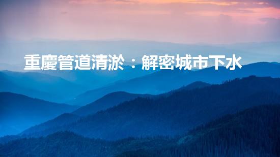 重慶管道清淤：解密城市下水道的奇妙秘密！